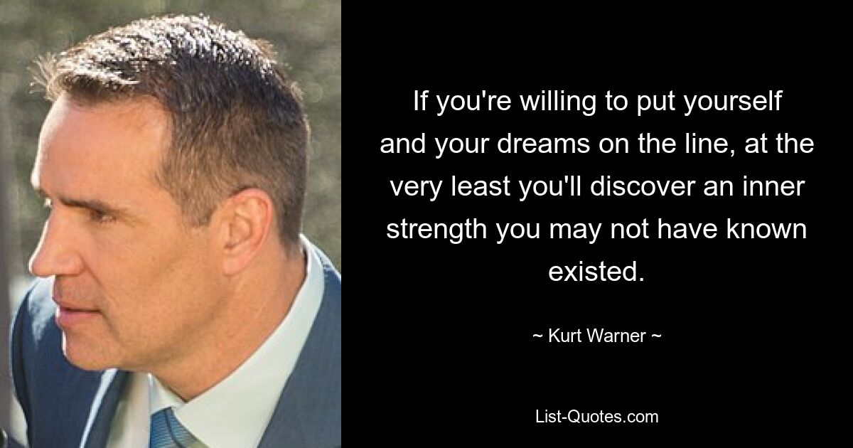 If you're willing to put yourself and your dreams on the line, at the very least you'll discover an inner strength you may not have known existed. — © Kurt Warner