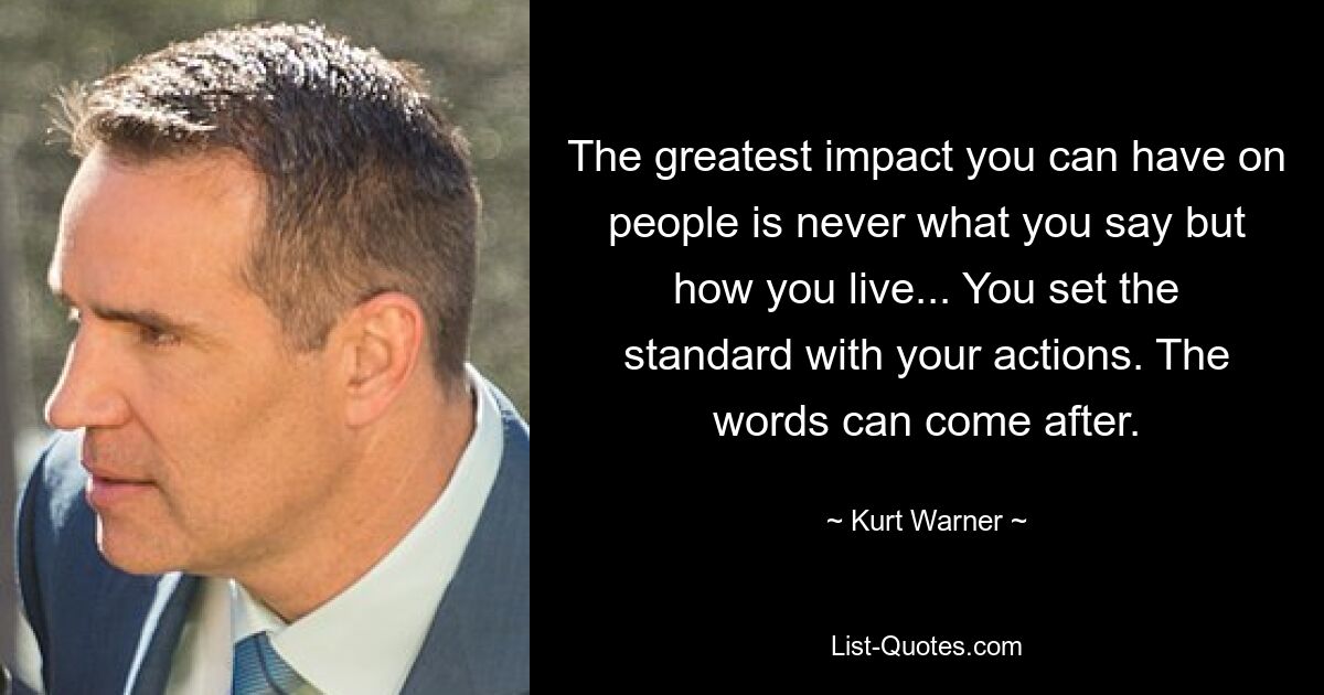 The greatest impact you can have on people is never what you say but how you live... You set the standard with your actions. The words can come after. — © Kurt Warner