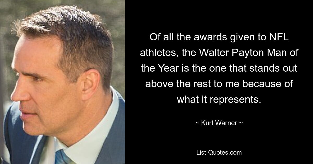 Of all the awards given to NFL athletes, the Walter Payton Man of the Year is the one that stands out above the rest to me because of what it represents. — © Kurt Warner