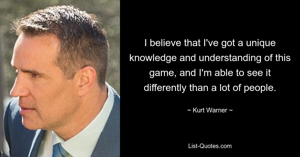 I believe that I've got a unique knowledge and understanding of this game, and I'm able to see it differently than a lot of people. — © Kurt Warner