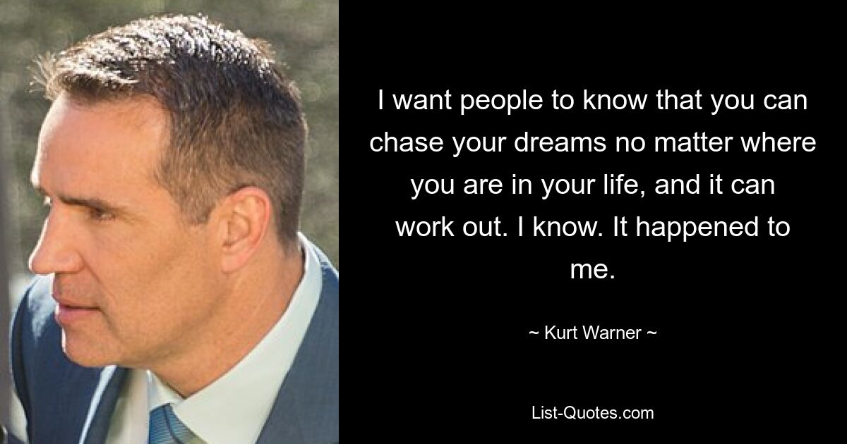 I want people to know that you can chase your dreams no matter where you are in your life, and it can work out. I know. It happened to me. — © Kurt Warner