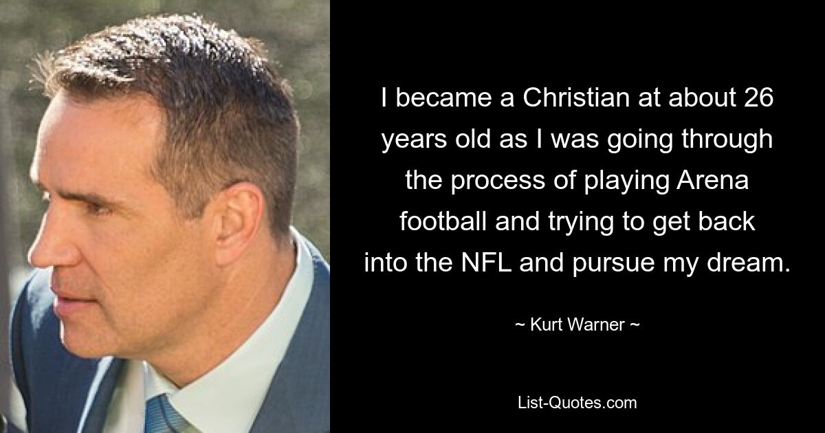 I became a Christian at about 26 years old as I was going through the process of playing Arena football and trying to get back into the NFL and pursue my dream. — © Kurt Warner