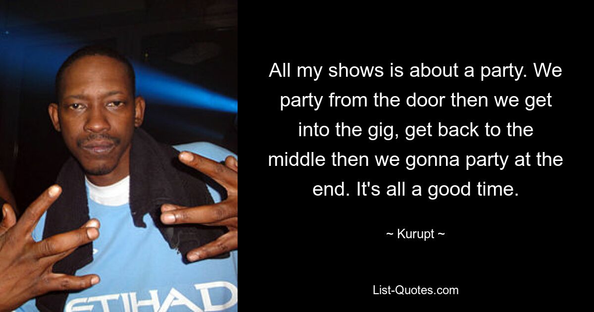 All my shows is about a party. We party from the door then we get into the gig, get back to the middle then we gonna party at the end. It's all a good time. — © Kurupt