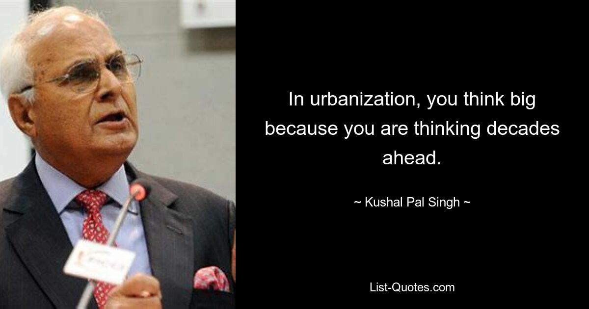 In urbanization, you think big because you are thinking decades ahead. — © Kushal Pal Singh