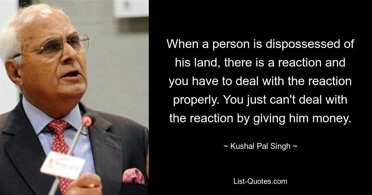 When a person is dispossessed of his land, there is a reaction and you have to deal with the reaction properly. You just can't deal with the reaction by giving him money. — © Kushal Pal Singh