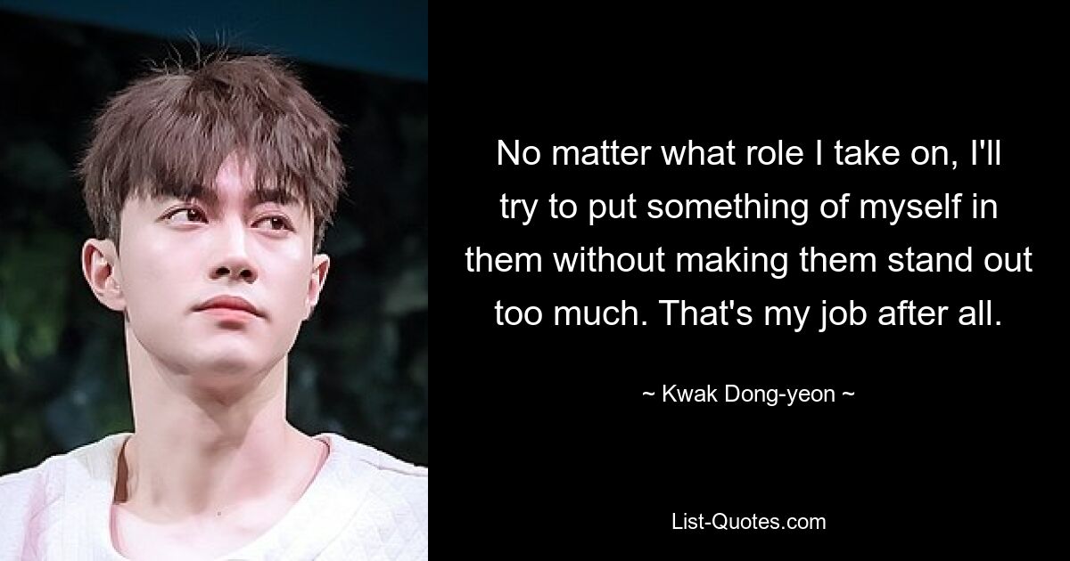 No matter what role I take on, I'll try to put something of myself in them without making them stand out too much. That's my job after all. — © Kwak Dong-yeon