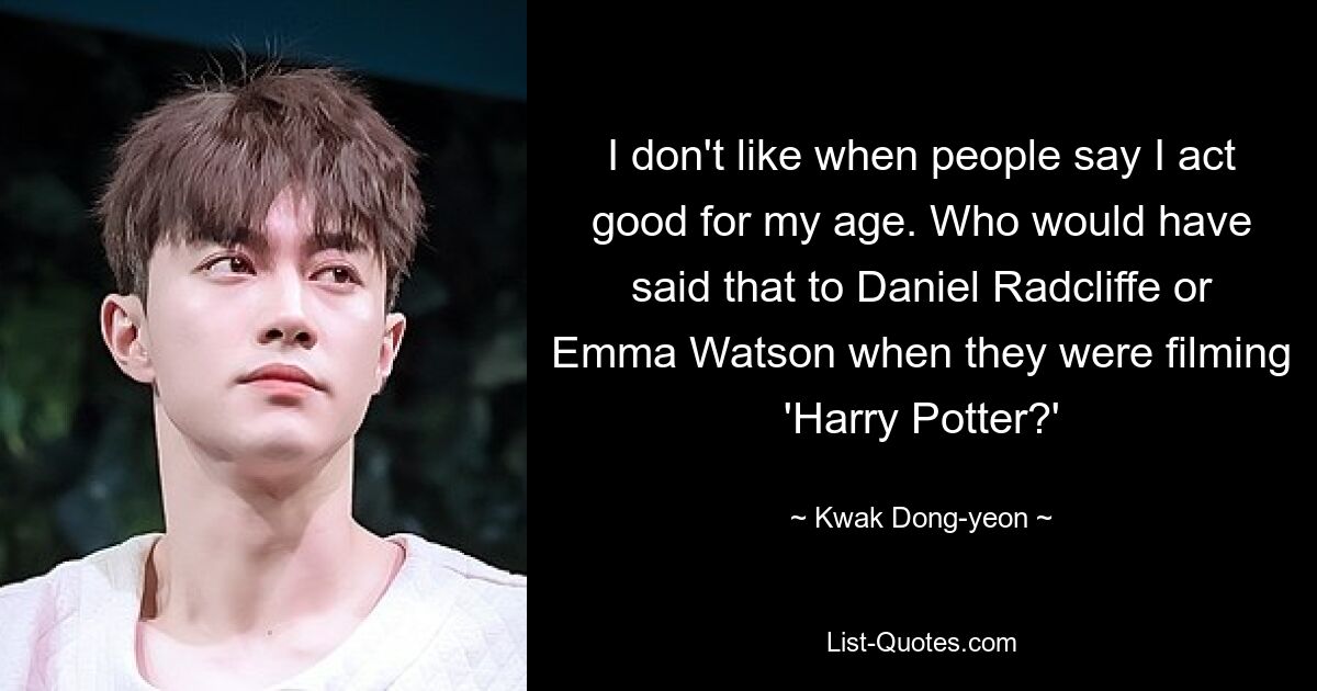 I don't like when people say I act good for my age. Who would have said that to Daniel Radcliffe or Emma Watson when they were filming 'Harry Potter?' — © Kwak Dong-yeon