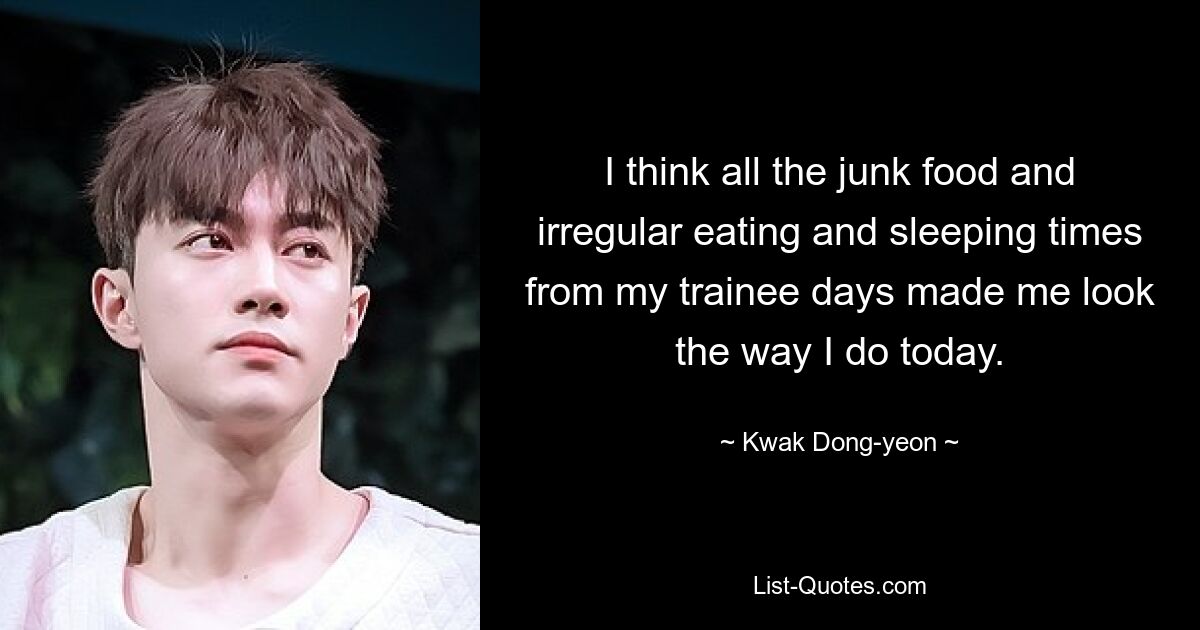 I think all the junk food and irregular eating and sleeping times from my trainee days made me look the way I do today. — © Kwak Dong-yeon