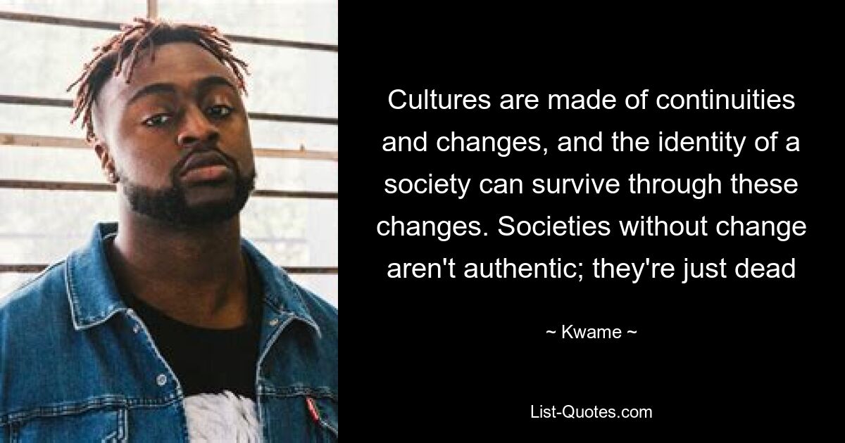 Cultures are made of continuities and changes, and the identity of a society can survive through these changes. Societies without change aren't authentic; they're just dead — © Kwame