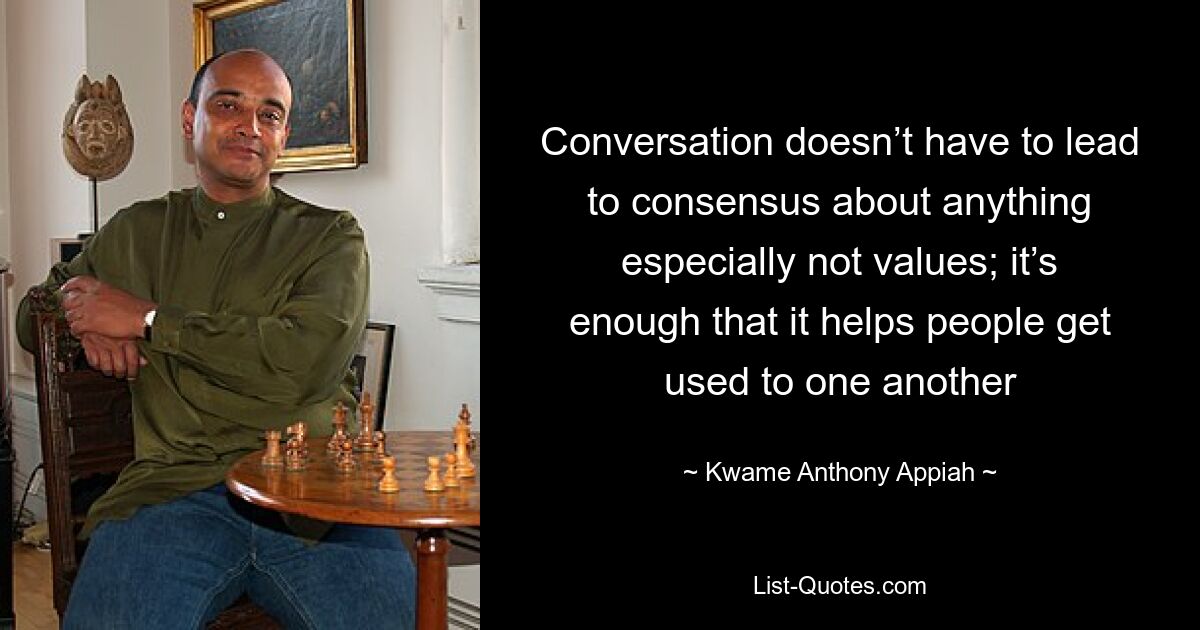 Conversation doesn’t have to lead to consensus about anything especially not values; it’s enough that it helps people get used to one another — © Kwame Anthony Appiah