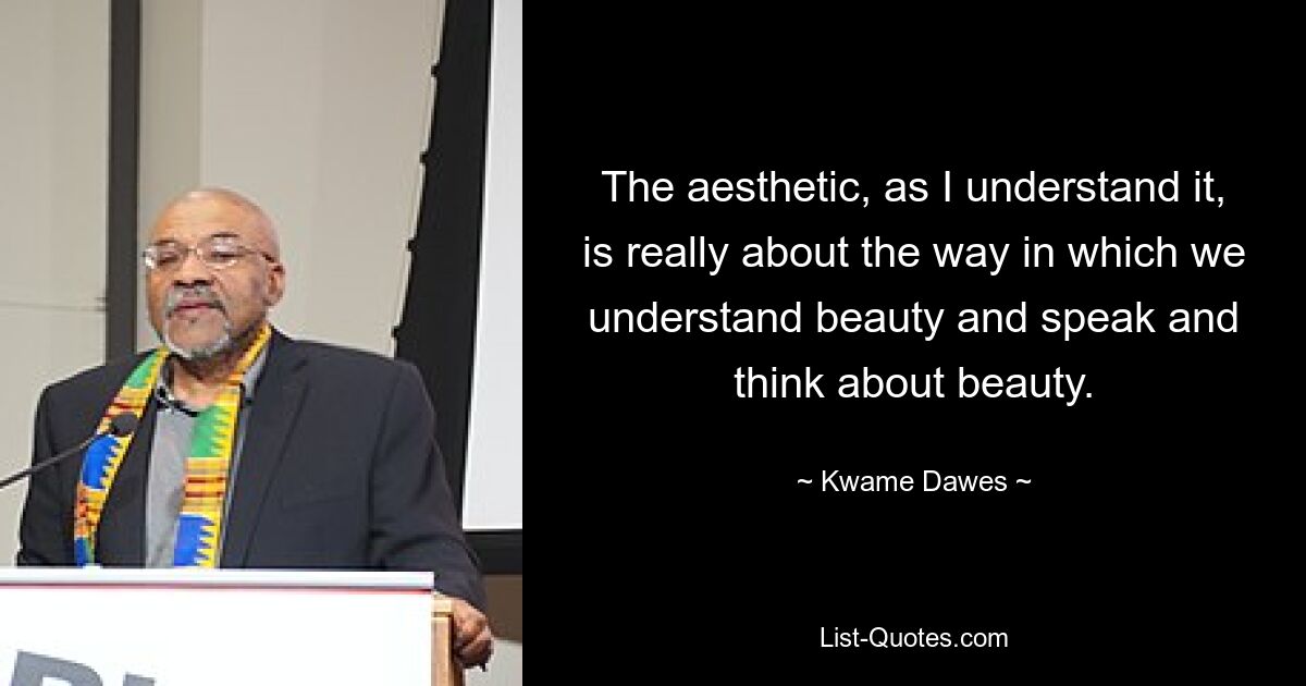 The aesthetic, as I understand it, is really about the way in which we understand beauty and speak and think about beauty. — © Kwame Dawes