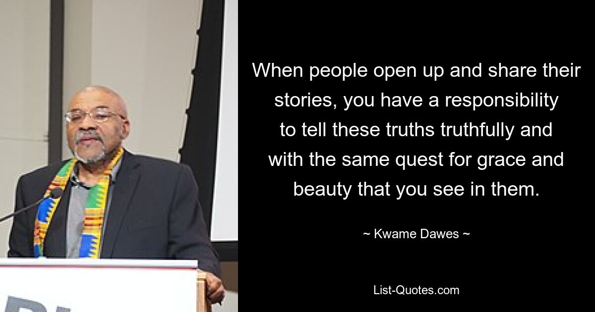 When people open up and share their stories, you have a responsibility to tell these truths truthfully and with the same quest for grace and beauty that you see in them. — © Kwame Dawes