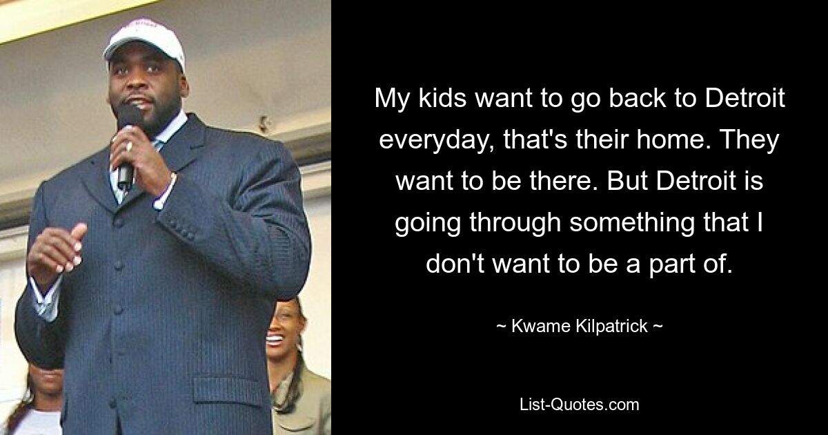 My kids want to go back to Detroit everyday, that's their home. They want to be there. But Detroit is going through something that I don't want to be a part of. — © Kwame Kilpatrick