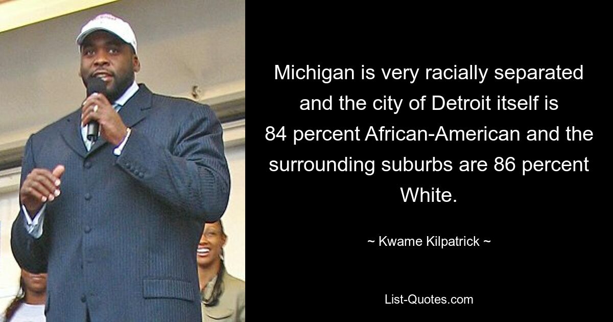 Michigan is very racially separated and the city of Detroit itself is 84 percent African-American and the surrounding suburbs are 86 percent White. — © Kwame Kilpatrick