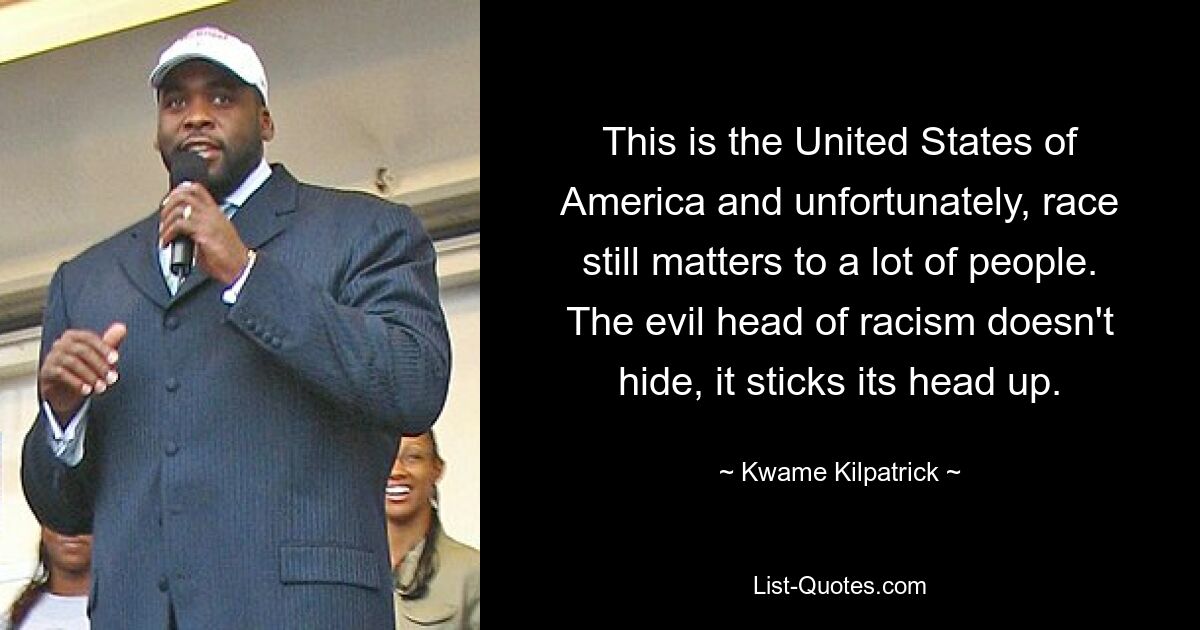 This is the United States of America and unfortunately, race still matters to a lot of people. The evil head of racism doesn't hide, it sticks its head up. — © Kwame Kilpatrick