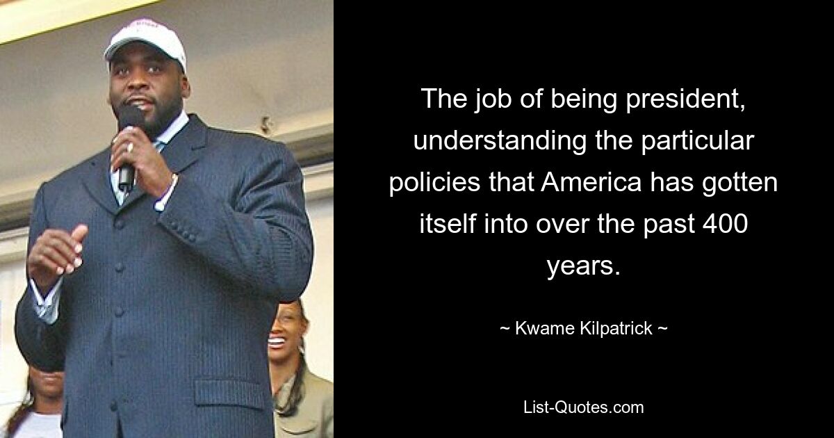 The job of being president, understanding the particular policies that America has gotten itself into over the past 400 years. — © Kwame Kilpatrick