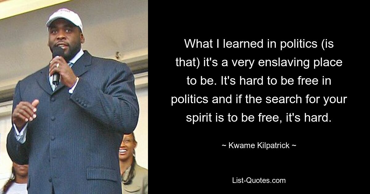 What I learned in politics (is that) it's a very enslaving place to be. It's hard to be free in politics and if the search for your spirit is to be free, it's hard. — © Kwame Kilpatrick