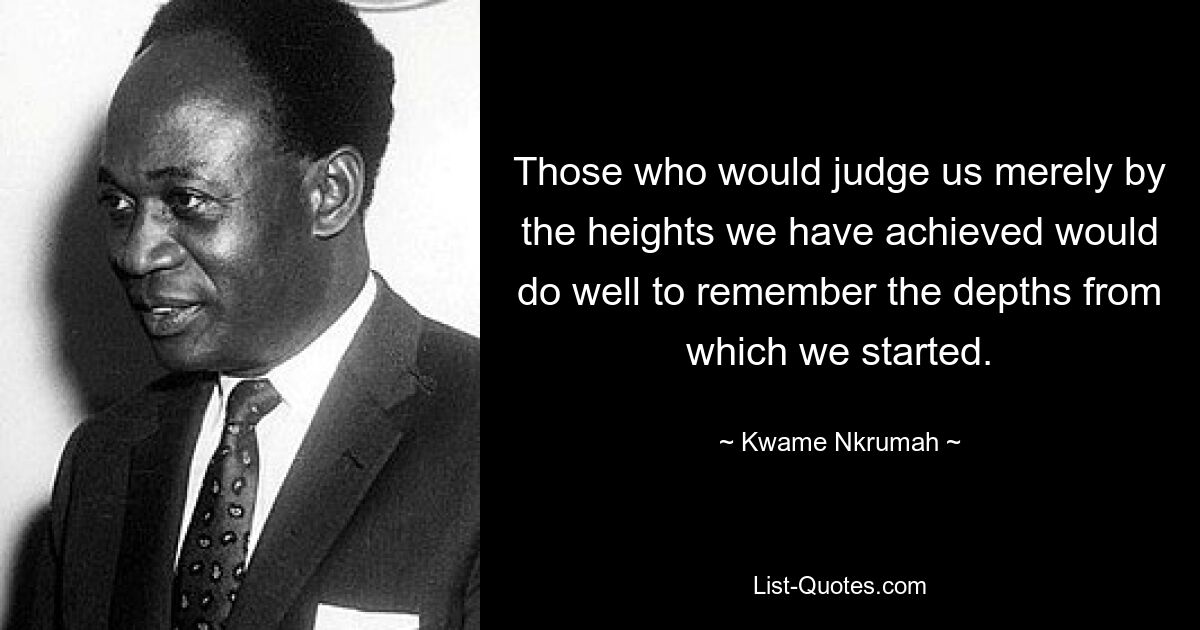 Those who would judge us merely by the heights we have achieved would do well to remember the depths from which we started. — © Kwame Nkrumah