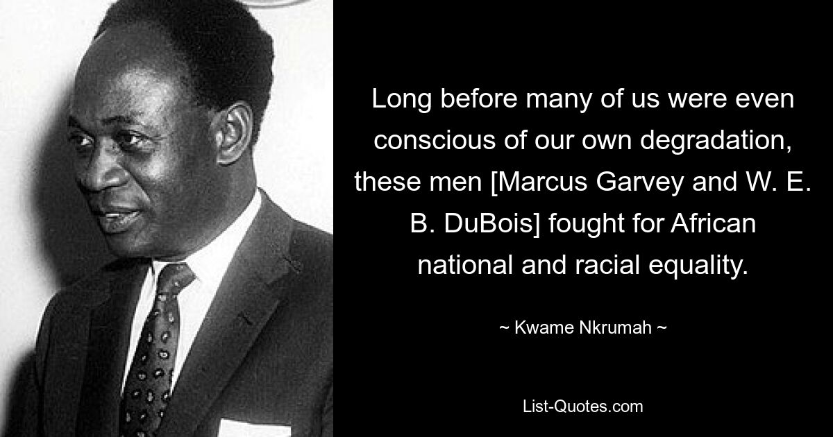 Long before many of us were even conscious of our own degradation, these men [Marcus Garvey and W. E. B. DuBois] fought for African national and racial equality. — © Kwame Nkrumah