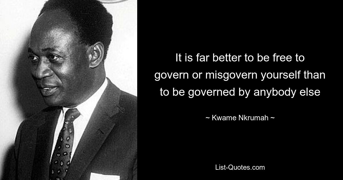 It is far better to be free to govern or misgovern yourself than to be governed by anybody else — © Kwame Nkrumah