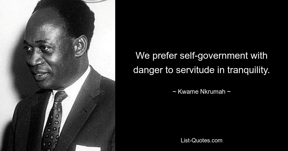 We prefer self-government with danger to servitude in tranquility. — © Kwame Nkrumah