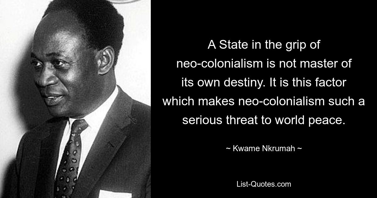 A State in the grip of neo-colonialism is not master of its own destiny. It is this factor which makes neo-colonialism such a serious threat to world peace. — © Kwame Nkrumah