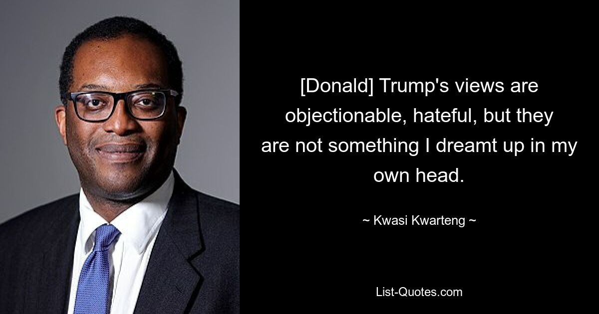 [Donald] Trump's views are objectionable, hateful, but they are not something I dreamt up in my own head. — © Kwasi Kwarteng