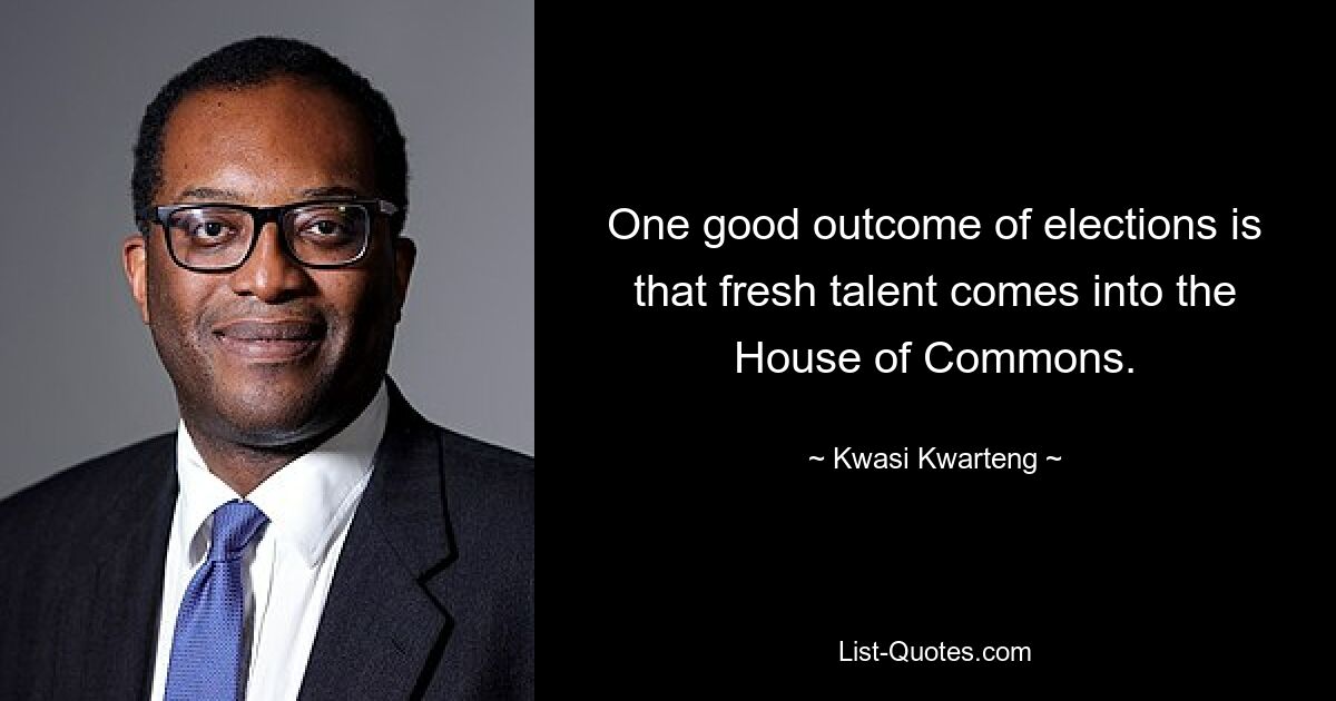 One good outcome of elections is that fresh talent comes into the House of Commons. — © Kwasi Kwarteng