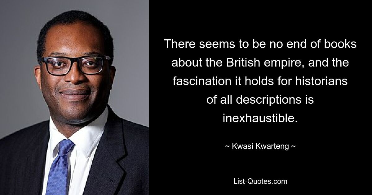 There seems to be no end of books about the British empire, and the fascination it holds for historians of all descriptions is inexhaustible. — © Kwasi Kwarteng