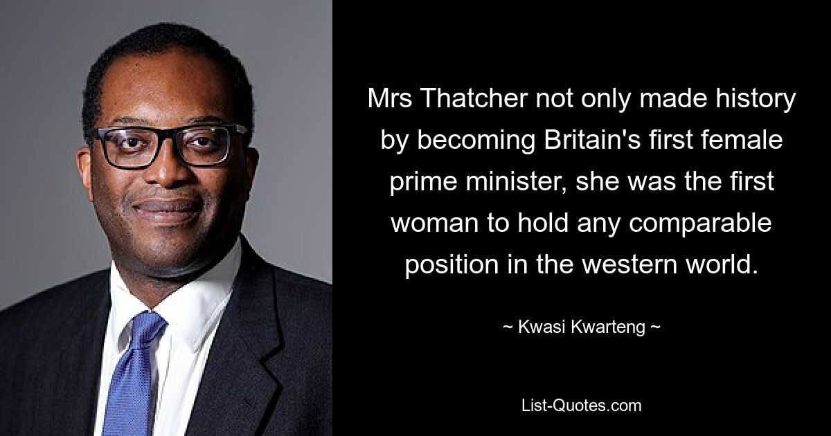 Mrs Thatcher not only made history by becoming Britain's first female prime minister, she was the first woman to hold any comparable position in the western world. — © Kwasi Kwarteng