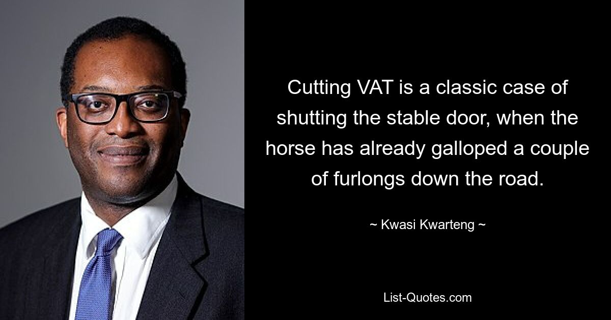 Cutting VAT is a classic case of shutting the stable door, when the horse has already galloped a couple of furlongs down the road. — © Kwasi Kwarteng