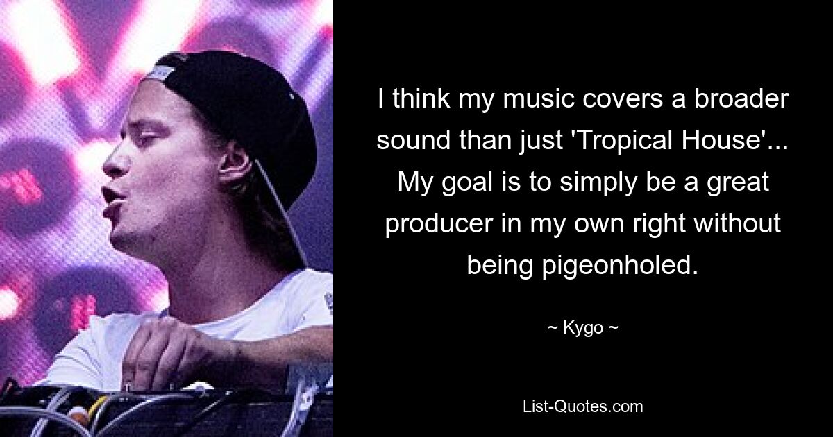 I think my music covers a broader sound than just 'Tropical House'... My goal is to simply be a great producer in my own right without being pigeonholed. — © Kygo