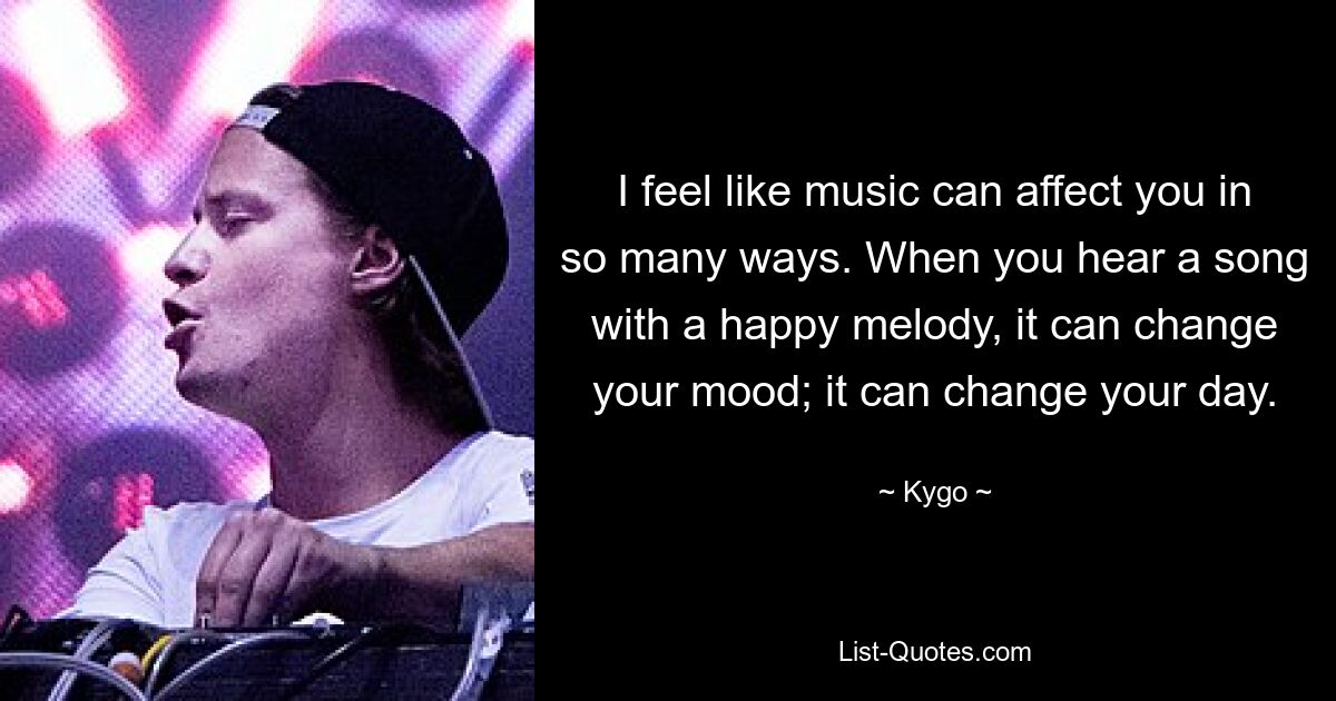 I feel like music can affect you in so many ways. When you hear a song with a happy melody, it can change your mood; it can change your day. — © Kygo