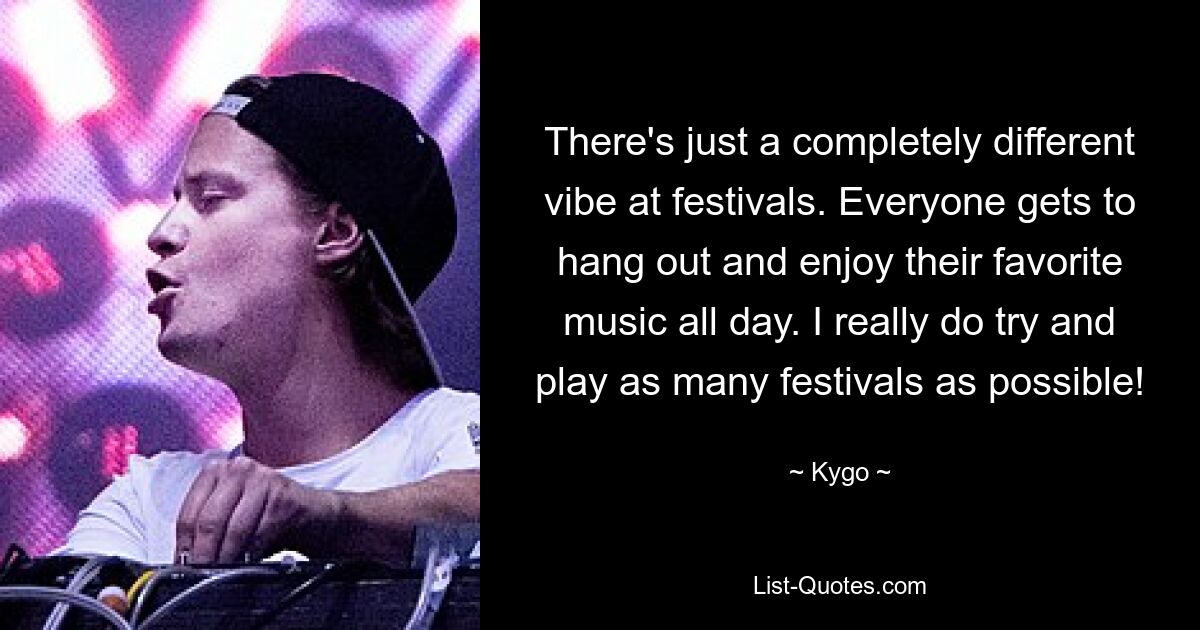 There's just a completely different vibe at festivals. Everyone gets to hang out and enjoy their favorite music all day. I really do try and play as many festivals as possible! — © Kygo