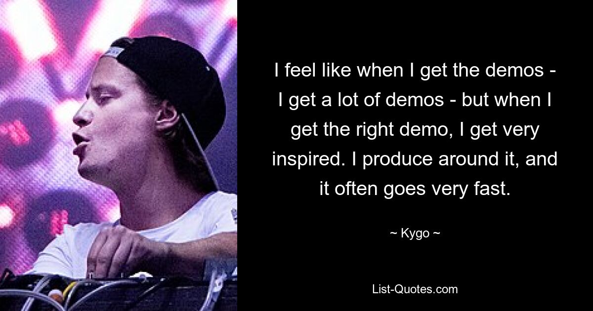 I feel like when I get the demos - I get a lot of demos - but when I get the right demo, I get very inspired. I produce around it, and it often goes very fast. — © Kygo