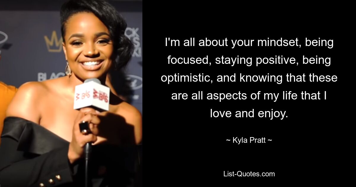 I'm all about your mindset, being focused, staying positive, being optimistic, and knowing that these are all aspects of my life that I love and enjoy. — © Kyla Pratt