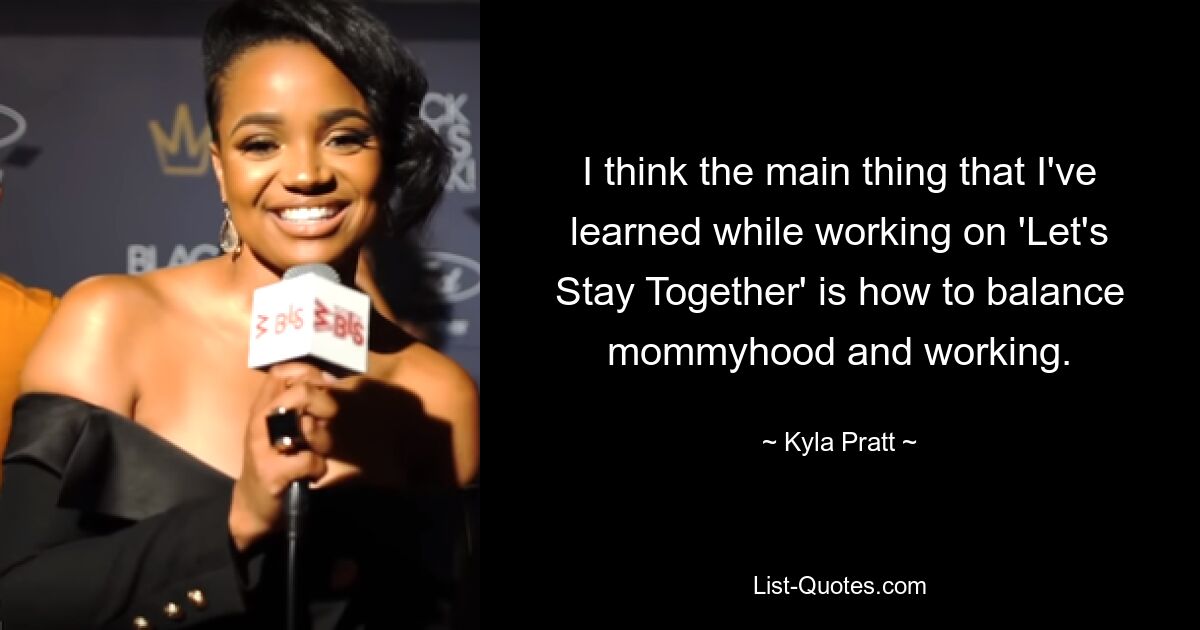 I think the main thing that I've learned while working on 'Let's Stay Together' is how to balance mommyhood and working. — © Kyla Pratt