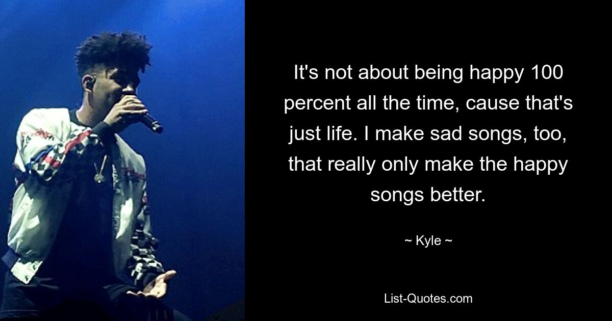 It's not about being happy 100 percent all the time, cause that's just life. I make sad songs, too, that really only make the happy songs better. — © Kyle