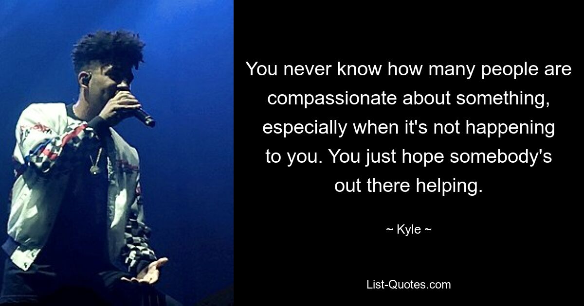 You never know how many people are compassionate about something, especially when it's not happening to you. You just hope somebody's out there helping. — © Kyle