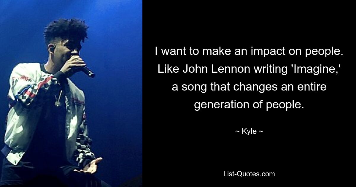 I want to make an impact on people. Like John Lennon writing 'Imagine,' a song that changes an entire generation of people. — © Kyle