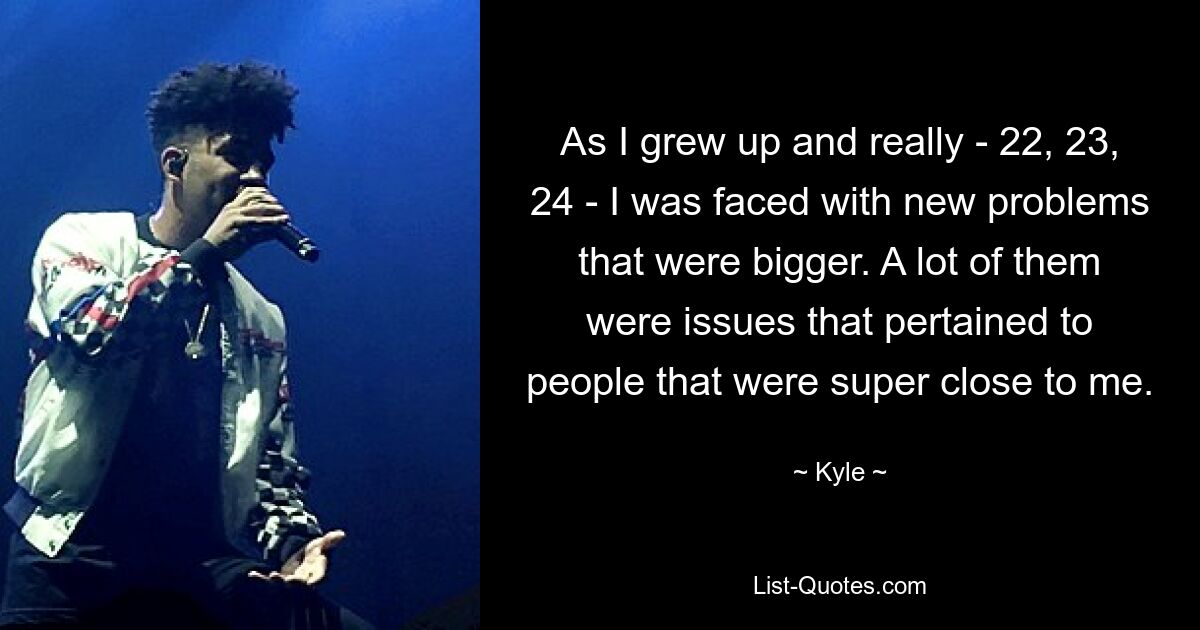 As I grew up and really - 22, 23, 24 - I was faced with new problems that were bigger. A lot of them were issues that pertained to people that were super close to me. — © Kyle