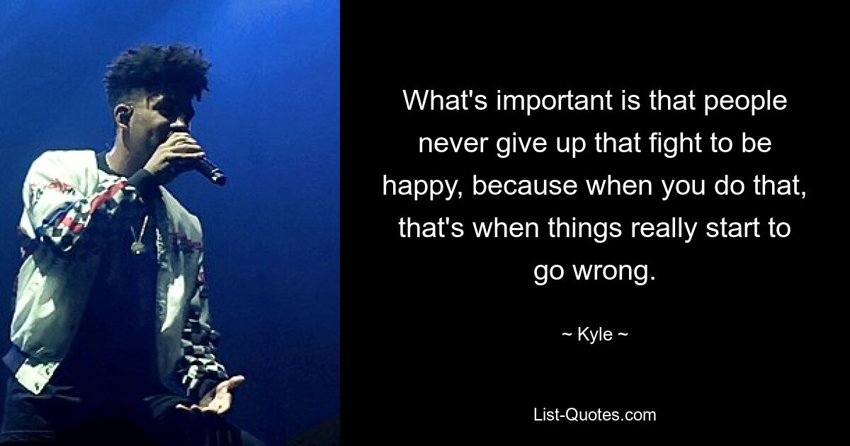 What's important is that people never give up that fight to be happy, because when you do that, that's when things really start to go wrong. — © Kyle