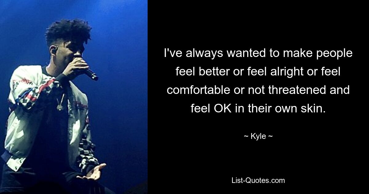 I've always wanted to make people feel better or feel alright or feel comfortable or not threatened and feel OK in their own skin. — © Kyle