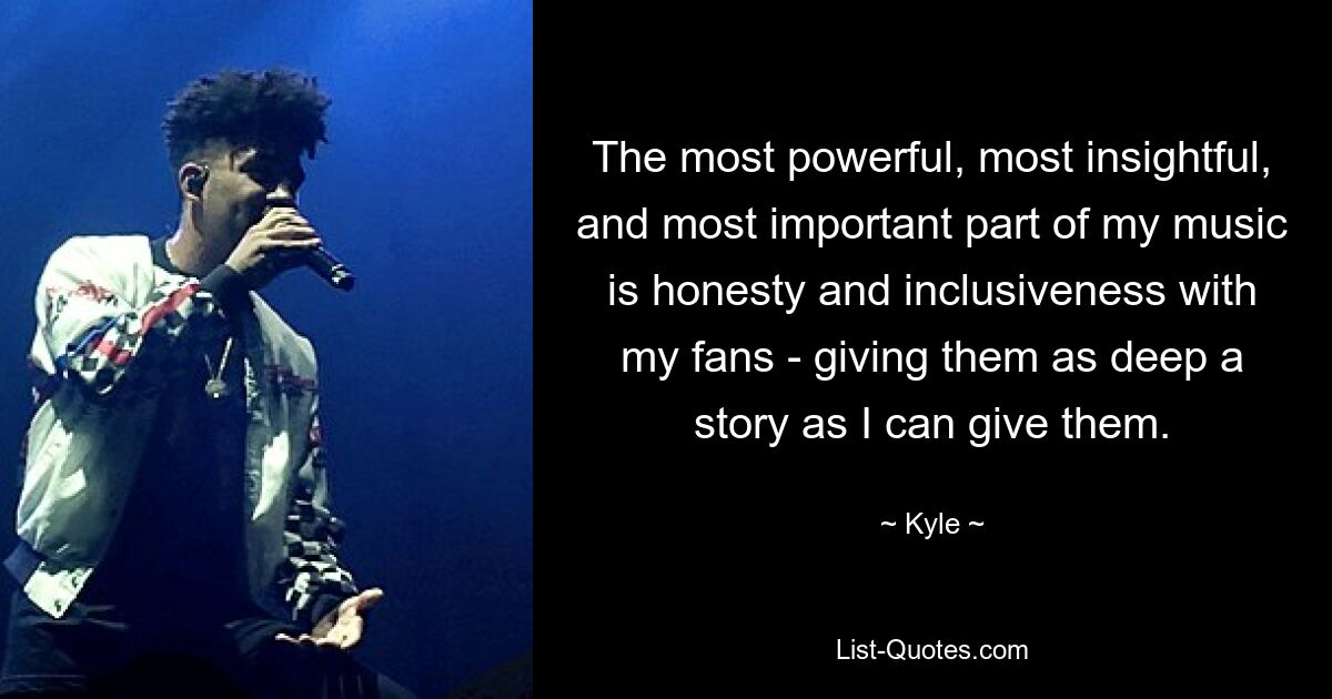 The most powerful, most insightful, and most important part of my music is honesty and inclusiveness with my fans - giving them as deep a story as I can give them. — © Kyle