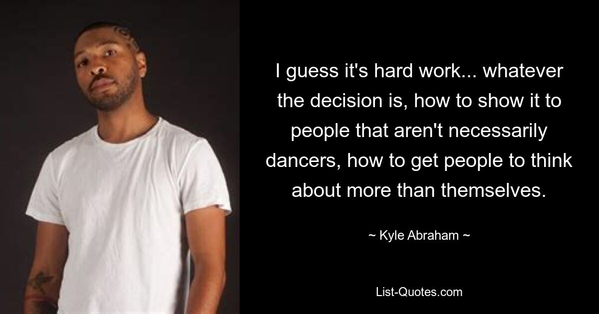 I guess it's hard work... whatever the decision is, how to show it to people that aren't necessarily dancers, how to get people to think about more than themselves. — © Kyle Abraham