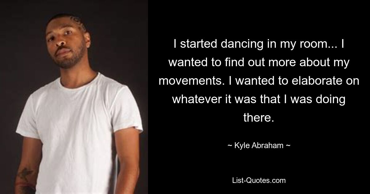 I started dancing in my room... I wanted to find out more about my movements. I wanted to elaborate on whatever it was that I was doing there. — © Kyle Abraham