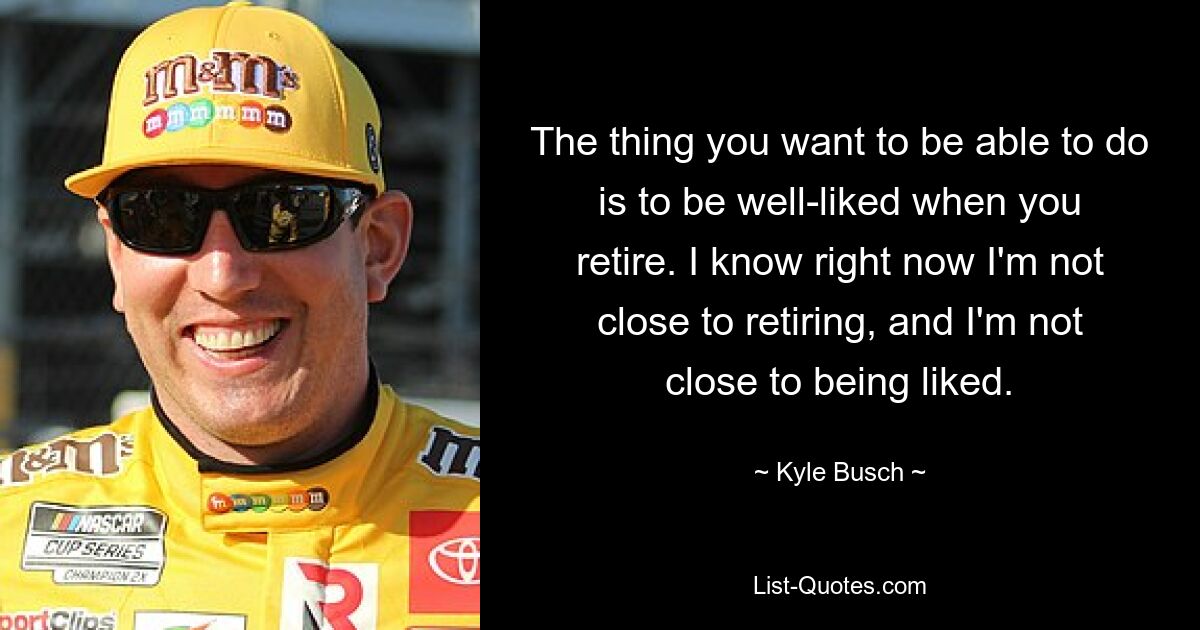 The thing you want to be able to do is to be well-liked when you retire. I know right now I'm not close to retiring, and I'm not close to being liked. — © Kyle Busch