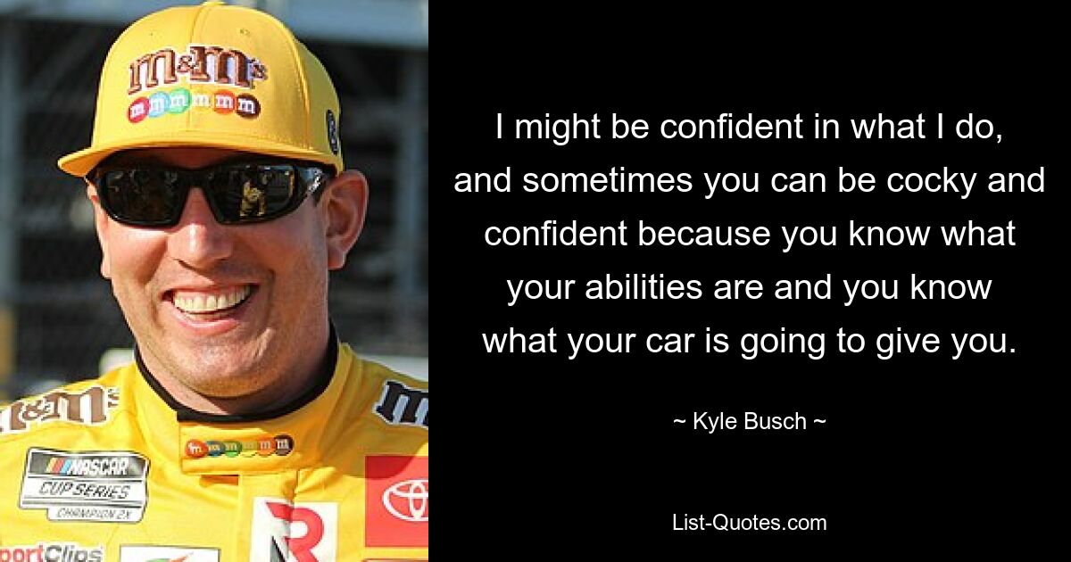 I might be confident in what I do, and sometimes you can be cocky and confident because you know what your abilities are and you know what your car is going to give you. — © Kyle Busch