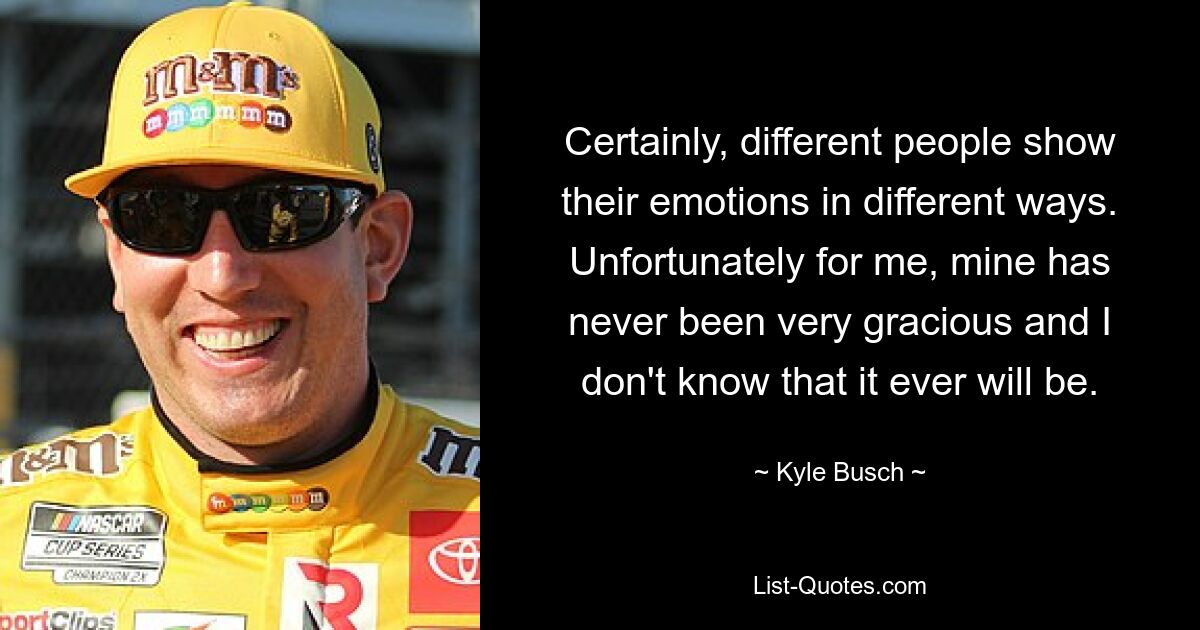 Certainly, different people show their emotions in different ways. Unfortunately for me, mine has never been very gracious and I don't know that it ever will be. — © Kyle Busch