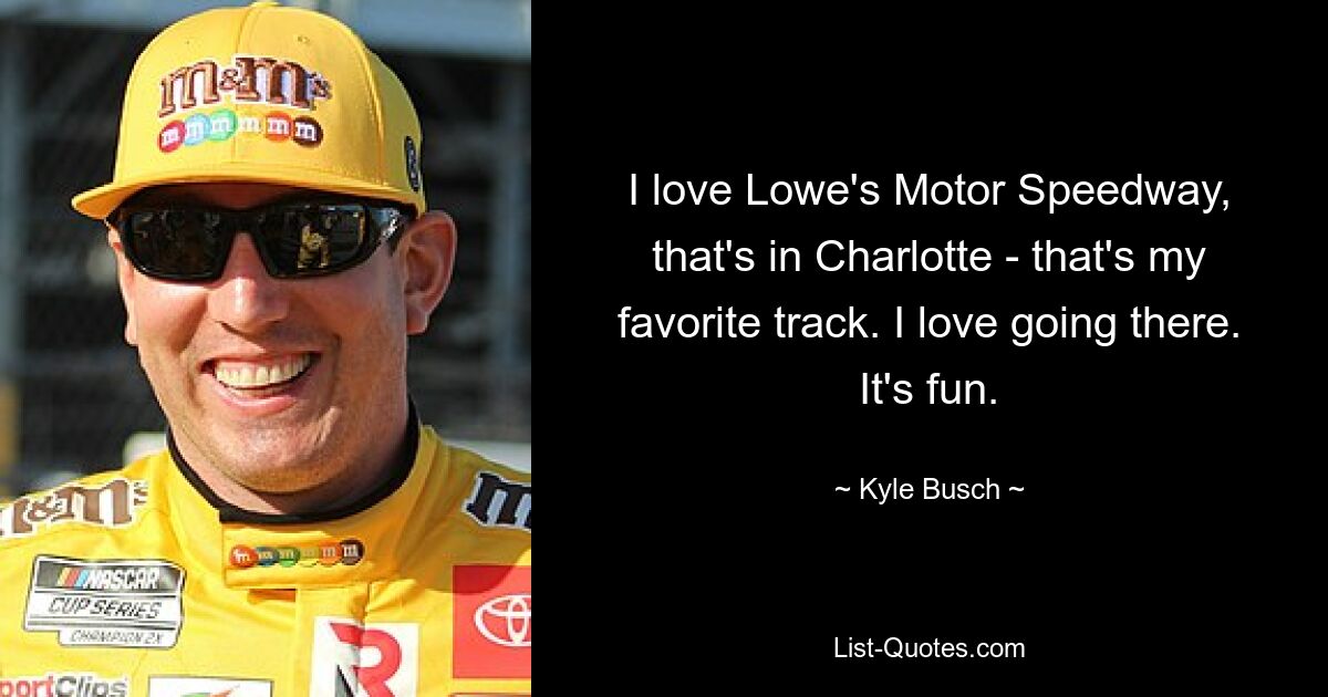 I love Lowe's Motor Speedway, that's in Charlotte - that's my favorite track. I love going there. It's fun. — © Kyle Busch